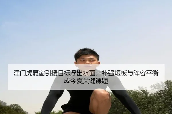 津门虎夏窗引援目标浮出水面，补强短板与阵容平衡成今夏关键课题 | leyu